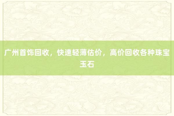 广州首饰回收，快速轻薄估价，高价回收各种珠宝玉石