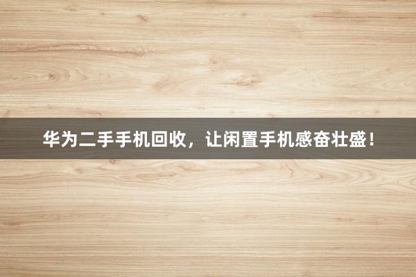 华为二手手机回收，让闲置手机感奋壮盛！