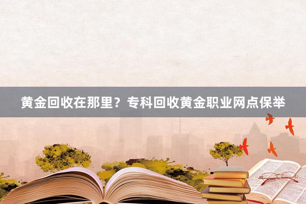 黄金回收在那里？专科回收黄金职业网点保举