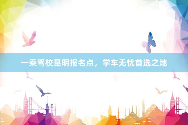 一乘驾校昆明报名点，学车无忧首选之地