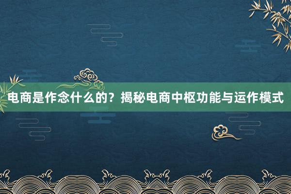 电商是作念什么的？揭秘电商中枢功能与运作模式